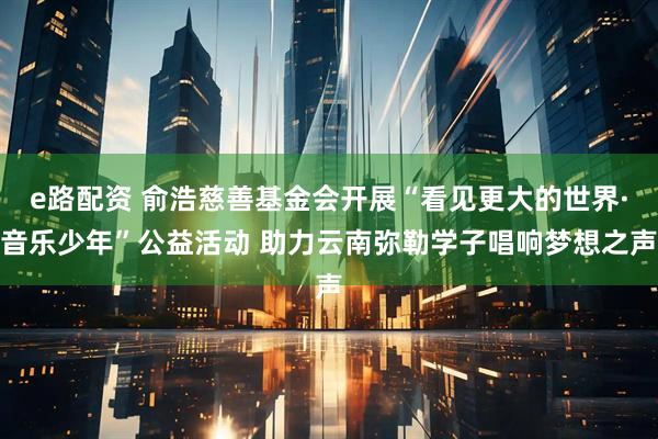 e路配资 俞浩慈善基金会开展“看见更大的世界·音乐少年”公益活动 助力云南弥勒学子唱响梦想之声