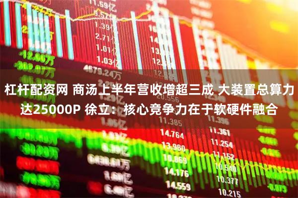 杠杆配资网 商汤上半年营收增超三成 大装置总算力达25000P 徐立：核心竞争力在于软硬件融合