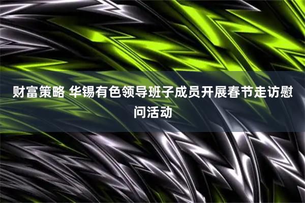 财富策略 华锡有色领导班子成员开展春节走访慰问活动