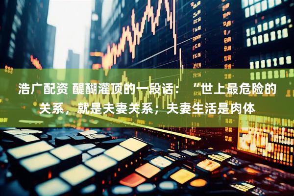 浩广配资 醍醐灌顶的一段话： “世上最危险的关系，就是夫妻关系；夫妻生活是肉体