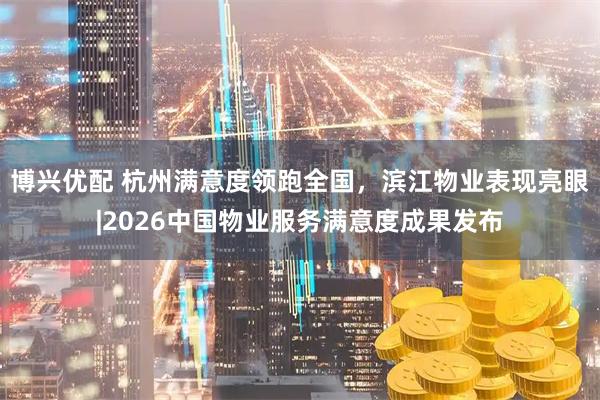 博兴优配 杭州满意度领跑全国，滨江物业表现亮眼|2026中国物业服务满意度成果发布