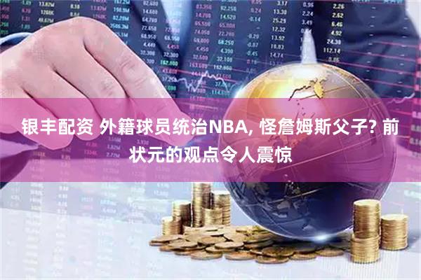 银丰配资 外籍球员统治NBA, 怪詹姆斯父子? 前状元的观点令人震惊