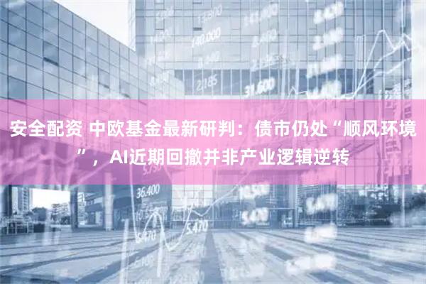 安全配资 中欧基金最新研判：债市仍处“顺风环境”，AI近期回撤并非产业逻辑逆转