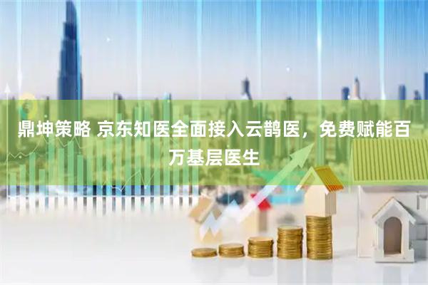 鼎坤策略 京东知医全面接入云鹊医，免费赋能百万基层医生